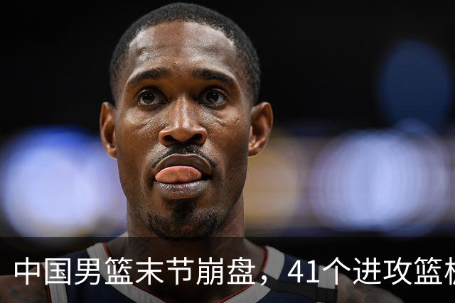 中国男篮末节崩盘，41个进攻篮板被碾压，小周琦8次封盖惊艳全场